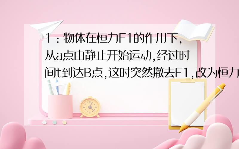 1：物体在恒力F1的作用下,从a点由静止开始运动,经过时间t到达B点,这时突然撤去F1,改为恒力F2作用,又经过时间2T