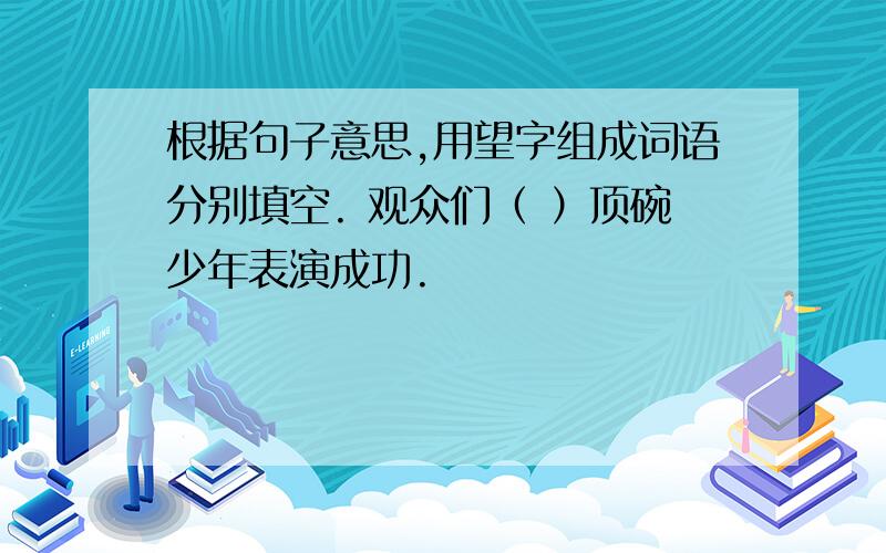 根据句子意思,用望字组成词语分别填空. 观众们（ ）顶碗少年表演成功.