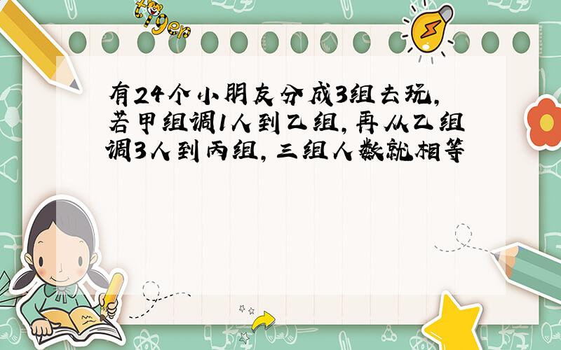 有24个小朋友分成3组去玩,若甲组调1人到乙组,再从乙组调3人到丙组,三组人数就相等