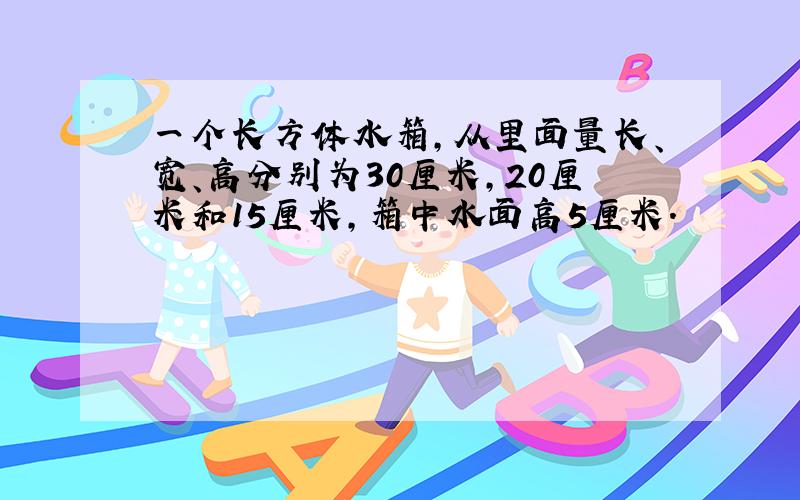 一个长方体水箱,从里面量长、宽、高分别为30厘米,20厘米和15厘米,箱中水面高5厘米.