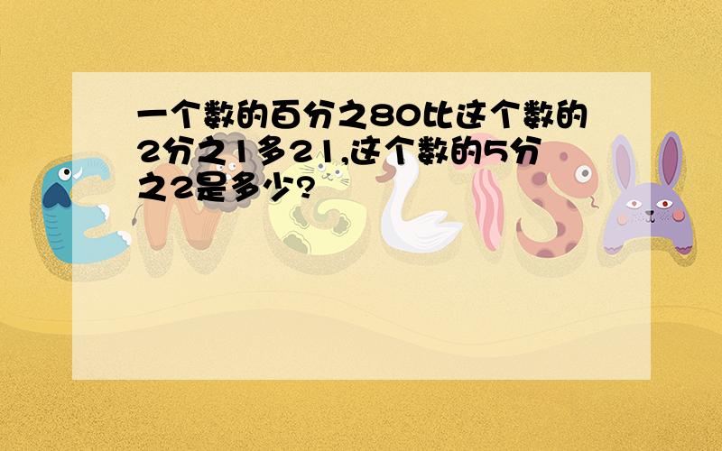 一个数的百分之80比这个数的2分之1多21,这个数的5分之2是多少?