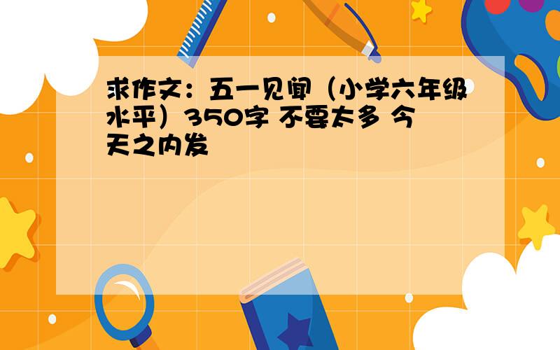 求作文：五一见闻（小学六年级水平）350字 不要太多 今天之内发