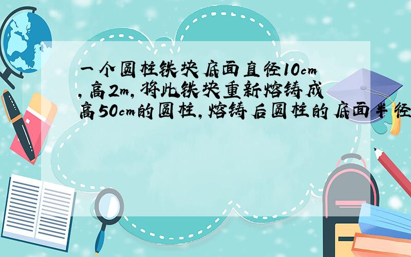 一个圆柱铁块底面直径10cm,高2m,将此铁块重新熔铸成高50cm的圆柱,熔铸后圆柱的底面半径是多少?