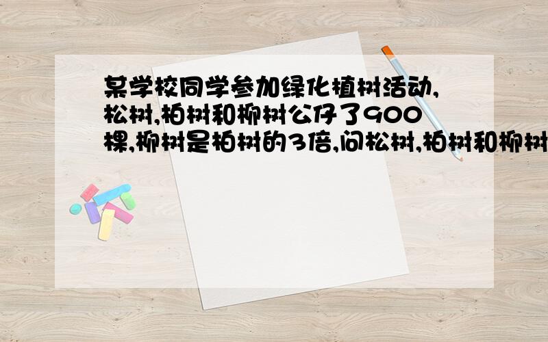 某学校同学参加绿化植树活动,松树,柏树和柳树公仔了900棵,柳树是柏树的3倍,问松树,柏树和柳树各栽了多少