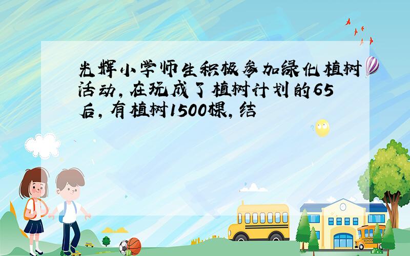 光辉小学师生积极参加绿化植树活动,在玩成了植树计划的65后,有植树1500棵,结