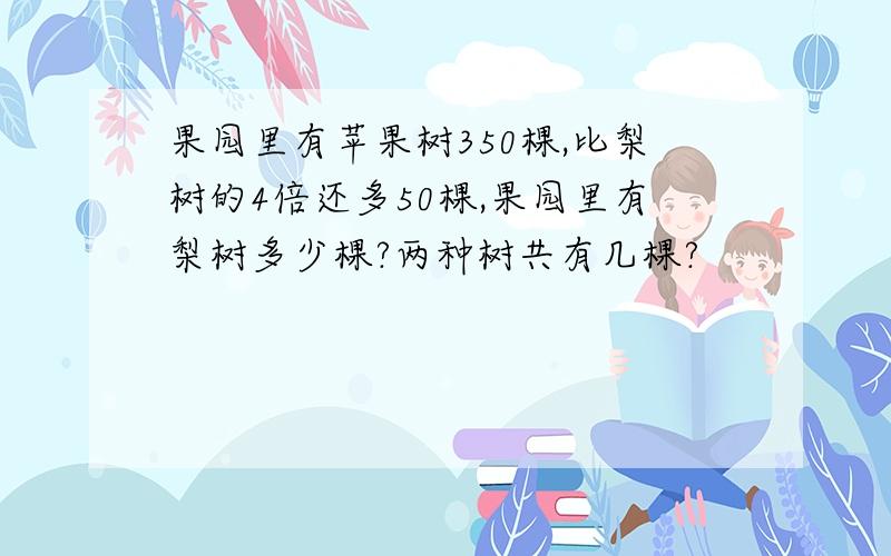 果园里有苹果树350棵,比梨树的4倍还多50棵,果园里有梨树多少棵?两种树共有几棵?