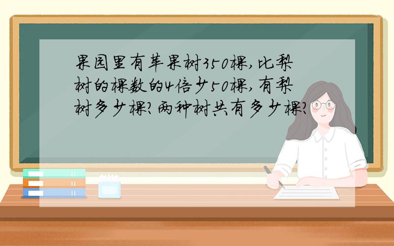 果园里有苹果树350棵,比梨树的棵数的4倍少50棵,有梨树多少棵?两种树共有多少棵?