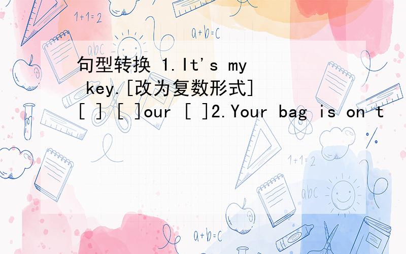 句型转换 1.It's my key.[改为复数形式] [ ] [ ]our [ ]2.Your bag is on t