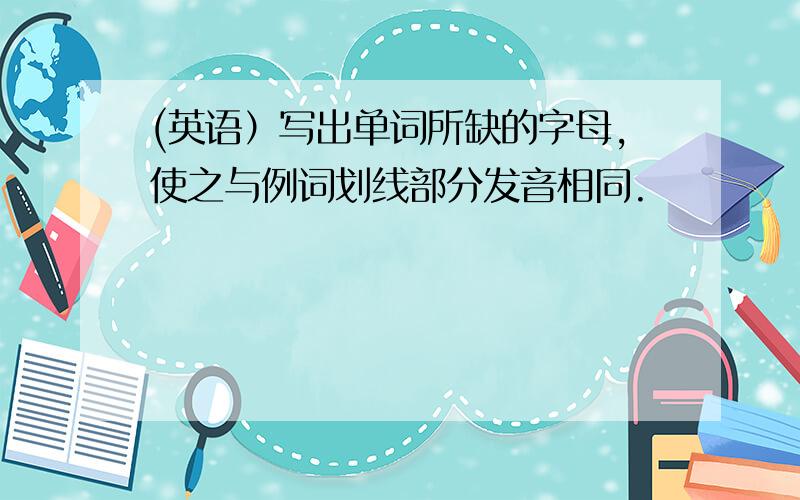 (英语）写出单词所缺的字母,使之与例词划线部分发音相同.