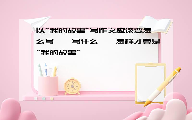 以“我的故事”写作文应该要怎么写……写什么……怎样才算是“我的故事”