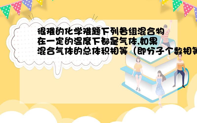 很难的化学难题下列各组混合物在一定的温度下都是气体,如果混合气体的总体积相等（即分子个数相等）,各组分别以任意比例混合后