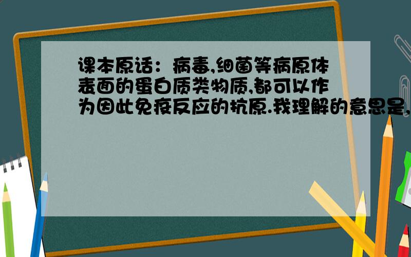 课本原话：病毒,细菌等病原体表面的蛋白质类物质,都可以作为因此免疫反应的抗原.我理解的意思是,