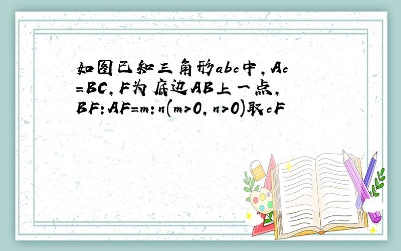 如图已知三角形abc中,Ac=BC,F为底边AB上一点,BF:AF=m:n(m>0,n>0)取cF