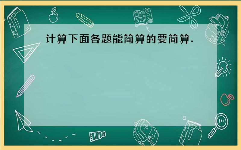 计算下面各题能简算的要简算．