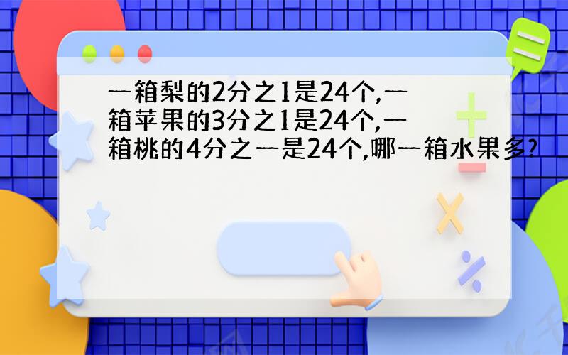 一箱梨的2分之1是24个,一箱苹果的3分之1是24个,一箱桃的4分之一是24个,哪一箱水果多?