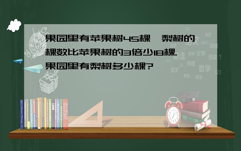 果园里有苹果树45棵,梨树的棵数比苹果树的3倍少18棵.果园里有梨树多少棵?