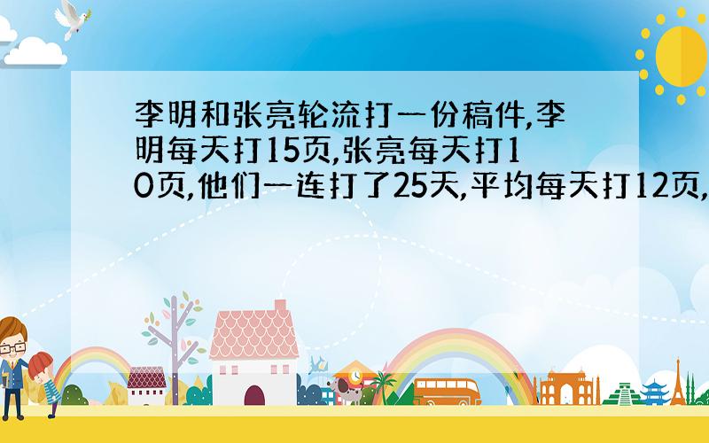 李明和张亮轮流打一份稿件,李明每天打15页,张亮每天打10页,他们一连打了25天,平均每天打12页,问李明、张亮各打了多