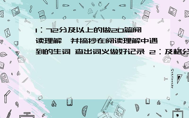 1：72分及以上的做20篇阅读理解,并摘抄在阅读理解中遇到的生词 查出词义做好记录 2：及格分以下的抄课本一到十二单元的