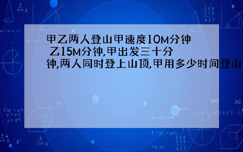 甲乙两人登山甲速度10M分钟 乙15M分钟,甲出发三十分钟,两人同时登上山顶,甲用多少时间登山?山多高?再说下思路.有一