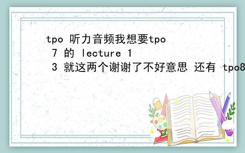 tpo 听力音频我想要tpo 7 的 lecture 1 3 就这两个谢谢了不好意思 还有 tpo8 的 lecture