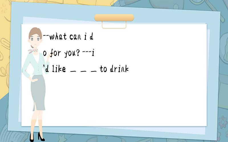 --what can i do for you?---i'd like ___to drink