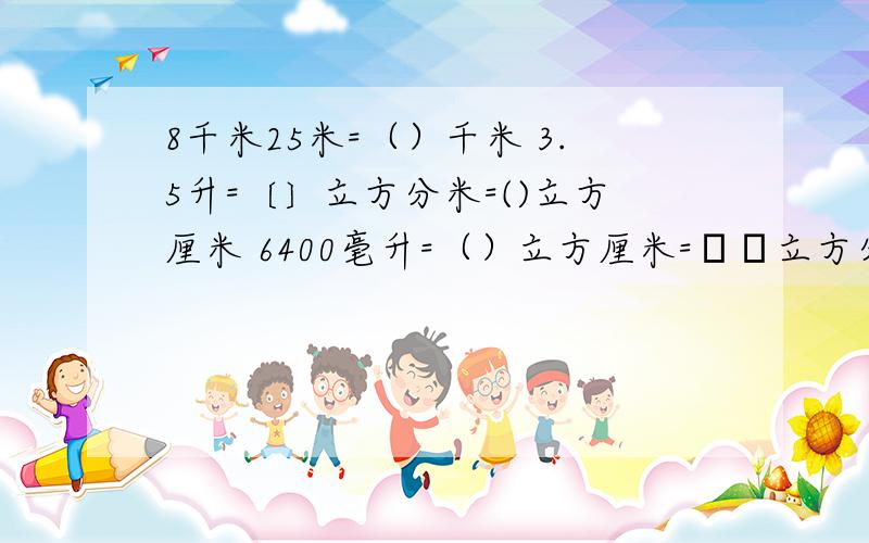 8千米25米=（）千米 3.5升=〔〕立方分米=()立方厘米 6400毫升=（）立方厘米=﹝﹞立方分米