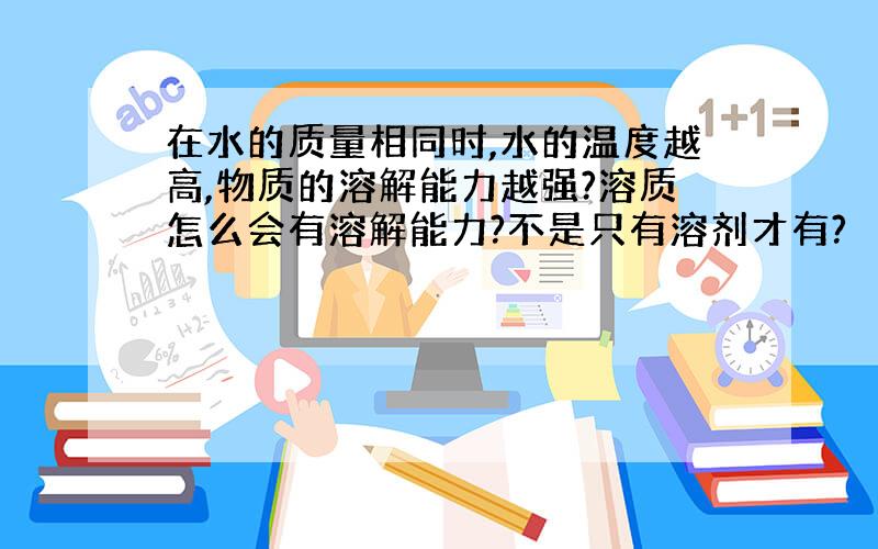 在水的质量相同时,水的温度越高,物质的溶解能力越强?溶质怎么会有溶解能力?不是只有溶剂才有?