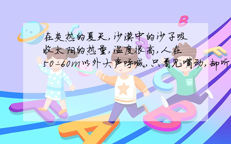 在炎热的夏天,沙漠中的沙子吸收太阳的热量,温度很高,人在50-60m以外大声呼喊,只看见嘴动,却听不见他