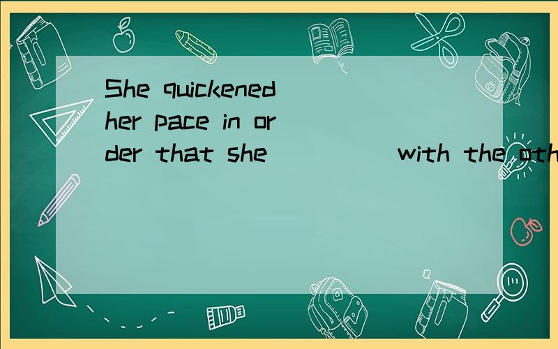 She quickened her pace in order that she ____ with the other