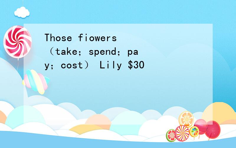 Those fiowers （take；spend；pay；cost） Lily $30