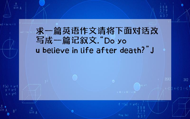 求一篇英语作文请将下面对话改写成一篇记叙文.“Do you believe in life after death?”J