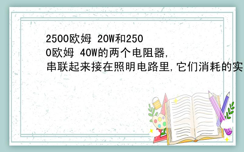 2500欧姆 20W和2500欧姆 40W的两个电阻器,串联起来接在照明电路里,它们消耗的实际功率之比为