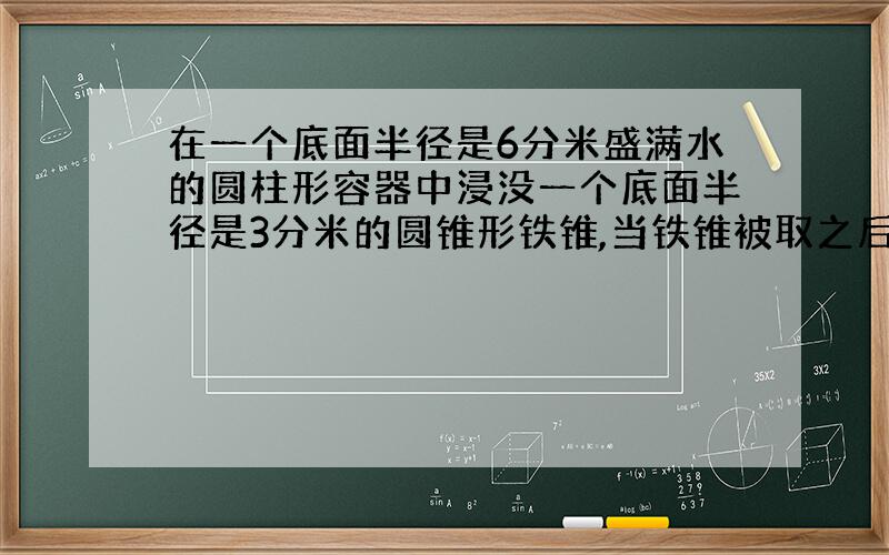 在一个底面半径是6分米盛满水的圆柱形容器中浸没一个底面半径是3分米的圆锥形铁锥,当铁锥被取之后,容器中的水面下降2分米,