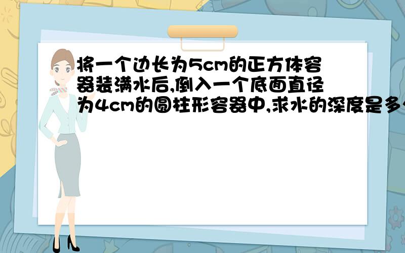 将一个边长为5cm的正方体容器装满水后,倒入一个底面直径为4cm的圆柱形容器中,求水的深度是多少厘米?