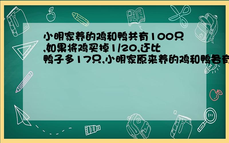 小明家养的鸡和鸭共有100只,如果将鸡买掉1/20,还比鸭子多17只,小明家原来养的鸡和鸭各有多少只,