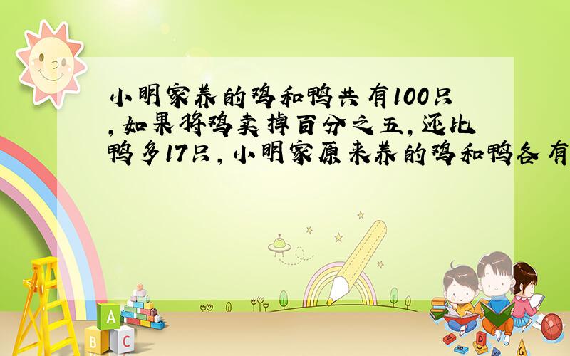 小明家养的鸡和鸭共有100只,如果将鸡卖掉百分之五,还比鸭多17只,小明家原来养的鸡和鸭各有多少只?