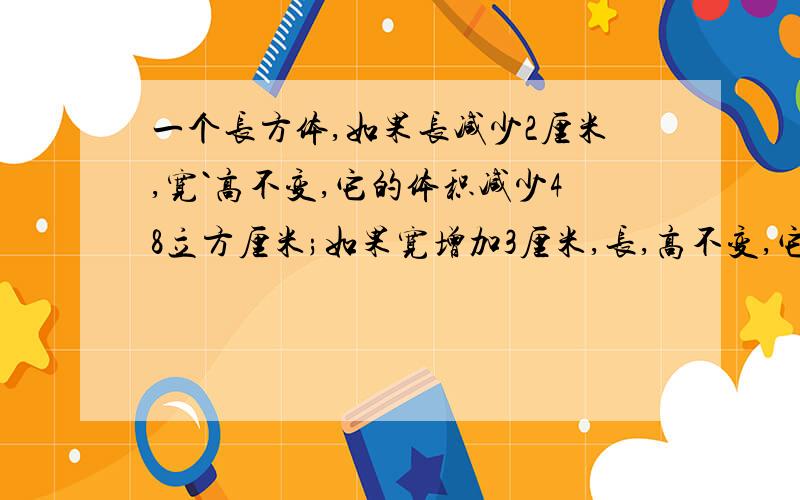 一个长方体,如果长减少2厘米,宽`高不变,它的体积减少48立方厘米;如果宽增加3厘米,长,高不变,它的体积增加99立方厘