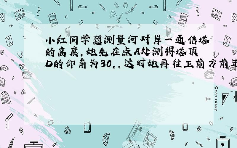 小红同学想测量河对岸一通信塔的高度，她先在点A处测得塔顶D的仰角为30°，这时她再往正前方前进20米到点B，又测得塔顶D