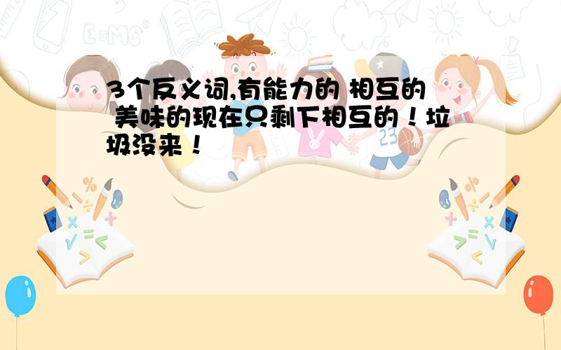 3个反义词,有能力的 相互的 美味的现在只剩下相互的！垃圾没来！