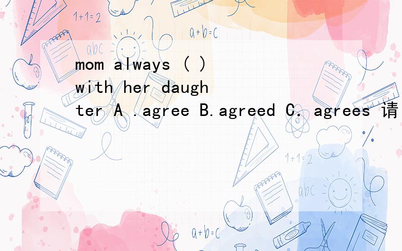 mom always ( )with her daughter A .agree B.agreed C．agrees 请