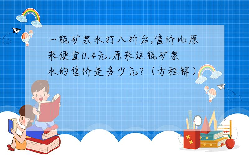 一瓶矿泉水打八折后,售价比原来便宜0.4元.原来这瓶矿泉水的售价是多少元?（方程解）