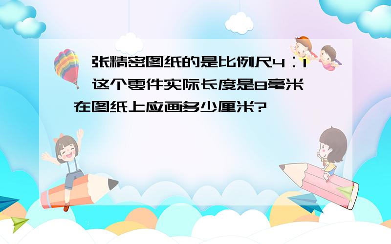 一张精密图纸的是比例尺4：1,这个零件实际长度是8毫米,在图纸上应画多少厘米?