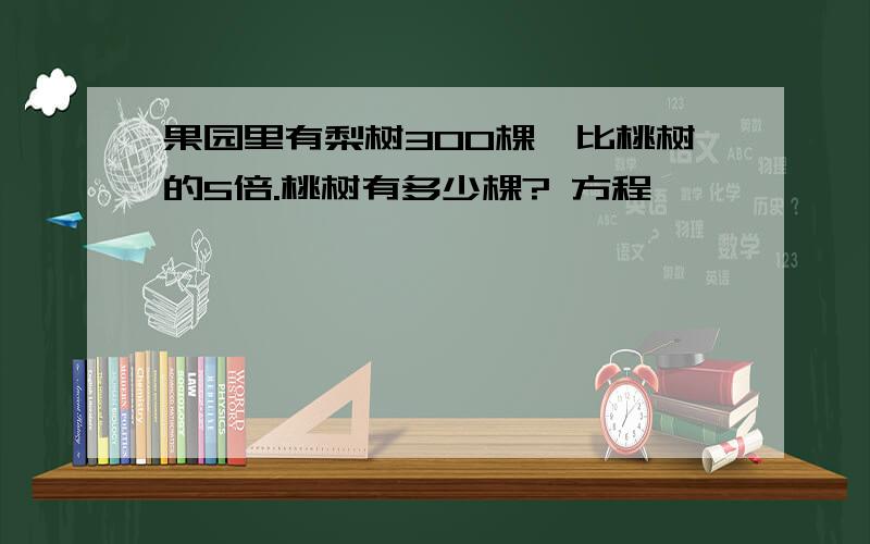 果园里有梨树300棵,比桃树的5倍.桃树有多少棵? 方程