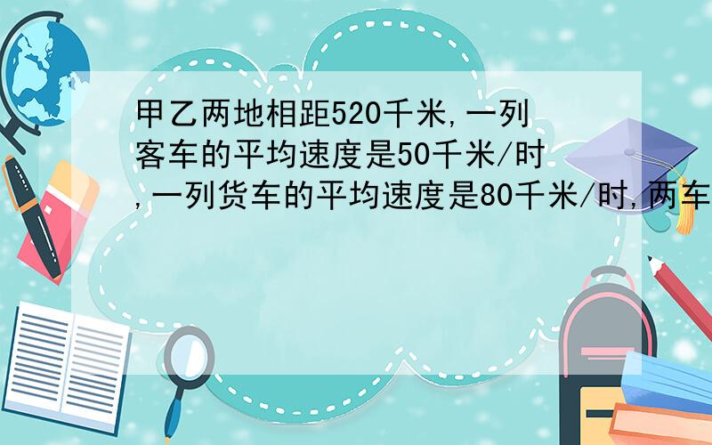 甲乙两地相距520千米,一列客车的平均速度是50千米/时,一列货车的平均速度是80千米/时,两车同时从两地