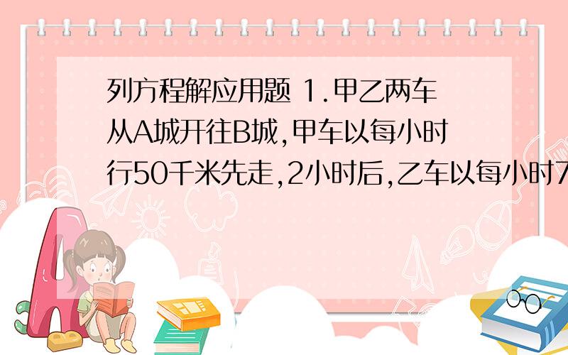 列方程解应用题 1.甲乙两车从A城开往B城,甲车以每小时行50千米先走,2小时后,乙车以每小时75千米的速度向B城