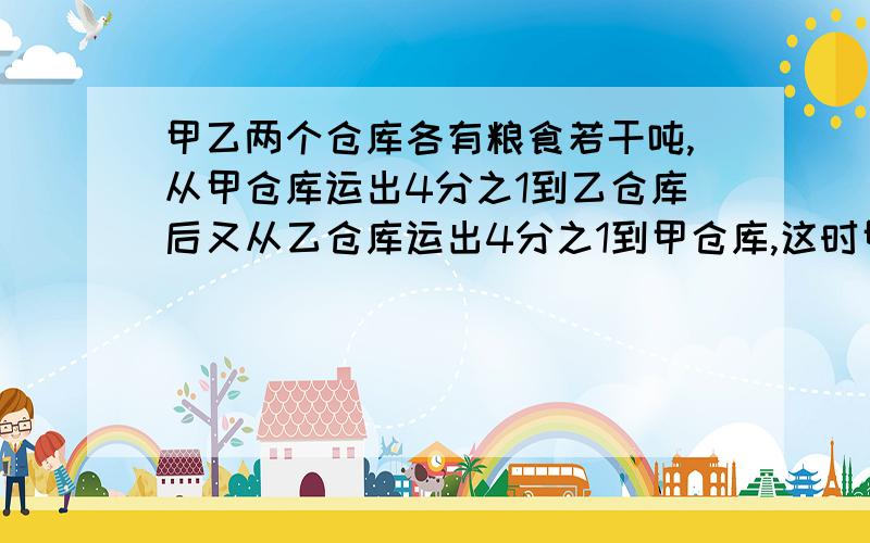 甲乙两个仓库各有粮食若干吨,从甲仓库运出4分之1到乙仓库后又从乙仓库运出4分之1到甲仓库,这时甲乙两仓库的粮食储量相等.