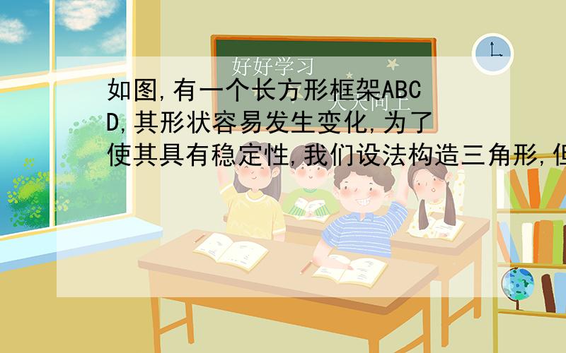 如图,有一个长方形框架ABCD,其形状容易发生变化,为了使其具有稳定性,我们设法构造三角形,但由于AB边框和CD边框材质