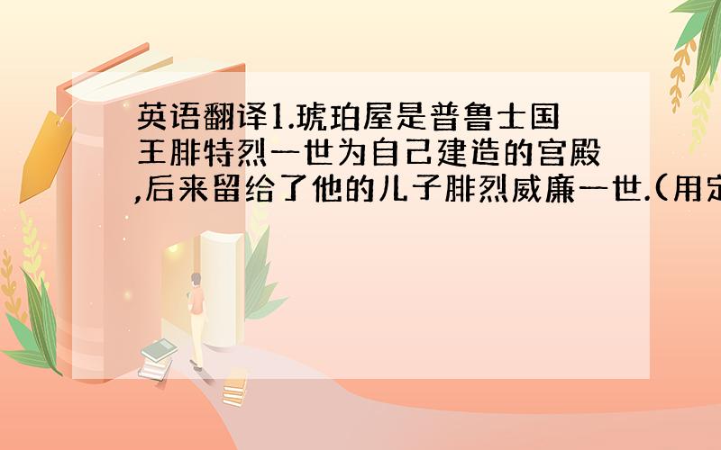 英语翻译1.琥珀屋是普鲁士国王腓特烈一世为自己建造的宫殿,后来留给了他的儿子腓烈威廉一世.(用定语丛句翻译)2.后来威廉