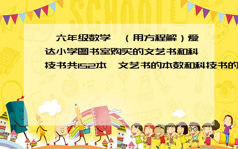 【六年级数学】（用方程解）爱达小学图书室购买的文艺书和科技书共152本,文艺书的本数和科技书的...