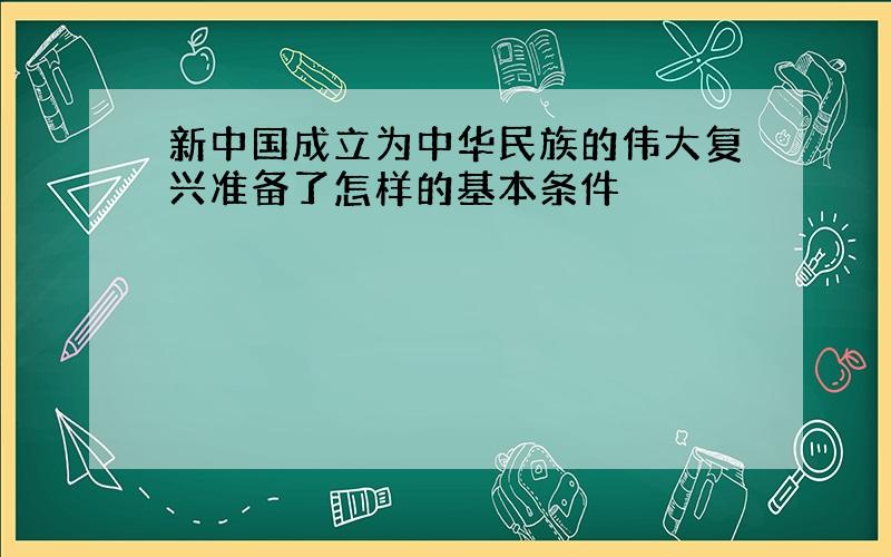 新中国成立为中华民族的伟大复兴准备了怎样的基本条件